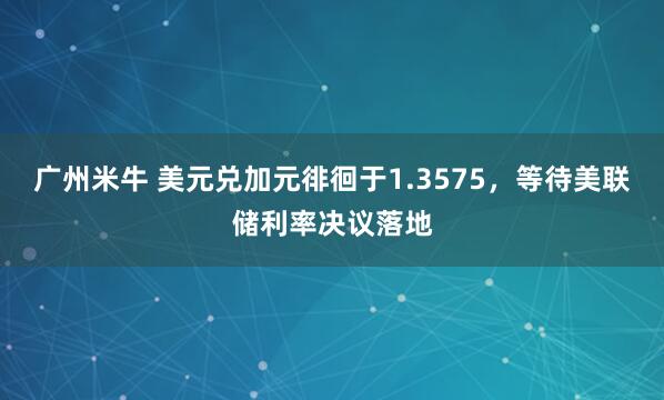 广州米牛 美元兑加元徘徊于1.3575，等待美联储利率决议落地