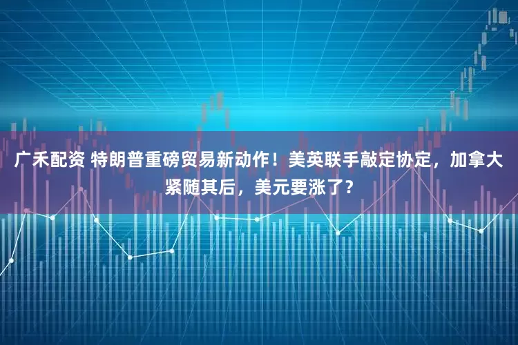 广禾配资 特朗普重磅贸易新动作！美英联手敲定协定，加拿大紧随其后，美元要涨了？