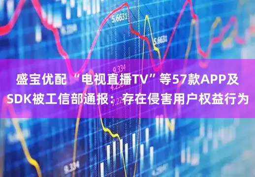 盛宝优配 “电视直播TV”等57款APP及SDK被工信部通报：存在侵害用户权益行为