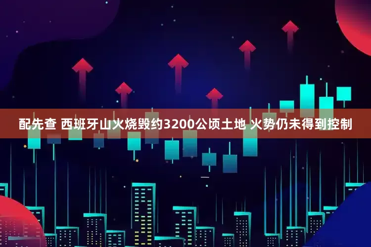 配先查 西班牙山火烧毁约3200公顷土地 火势仍未得到控制
