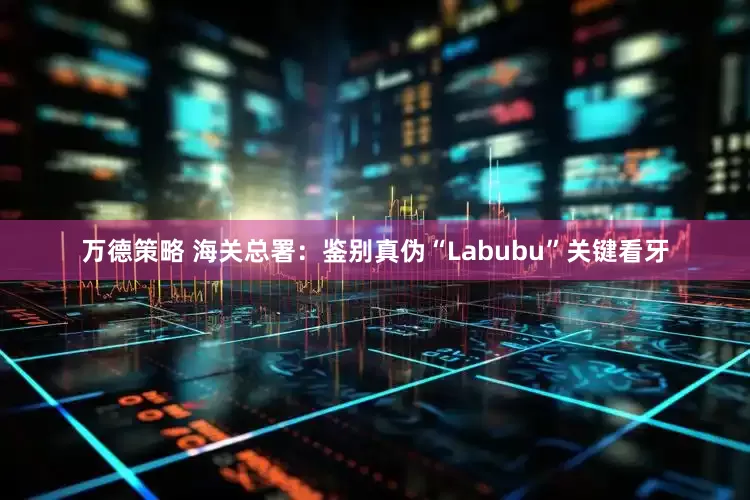 万德策略 海关总署：鉴别真伪“Labubu”关键看牙