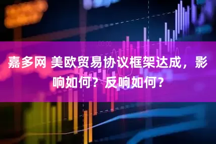 嘉多网 美欧贸易协议框架达成，影响如何？反响如何？