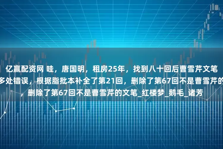 亿赢配资网 哇，唐国明，租房25年，找到八十回后曹雪芹文笔，纠正了前八十回1000多处错误，根据脂批本补全了第21回，删除了第67回不是曹雪芹的文笔_红楼梦_鹅毛_诸芳