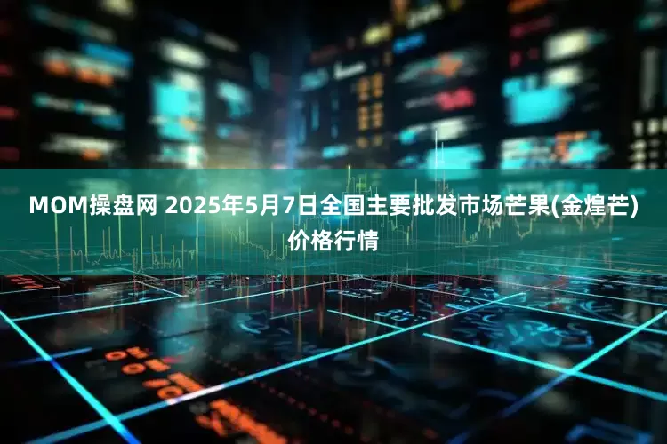 MOM操盘网 2025年5月7日全国主要批发市场芒果(金煌芒)价格行情