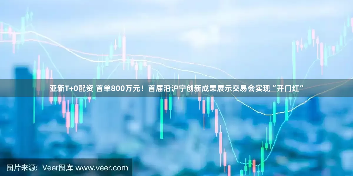亚新T+0配资 首单800万元!首届沿沪宁创新成果展示交易会实现“开门红”