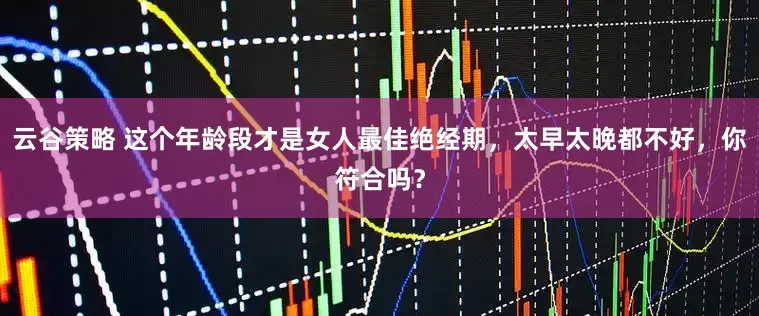 云谷策略 这个年龄段才是女人最佳绝经期，太早太晚都不好，你符合吗？