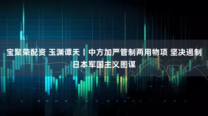 宝聚荣配资 玉渊谭天丨中方加严管制两用物项 坚决遏制日本军国主义图谋