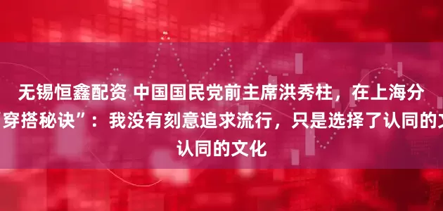 无锡恒鑫配资 中国国民党前主席洪秀柱，在上海分享“穿搭秘诀”：我没有刻意追求流行，只是选择了认同的文化