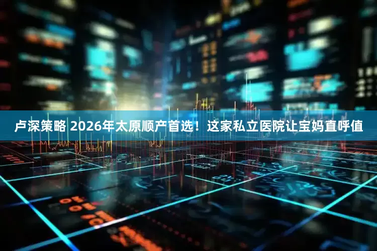 卢深策略 2026年太原顺产首选！这家私立医院让宝妈直呼值